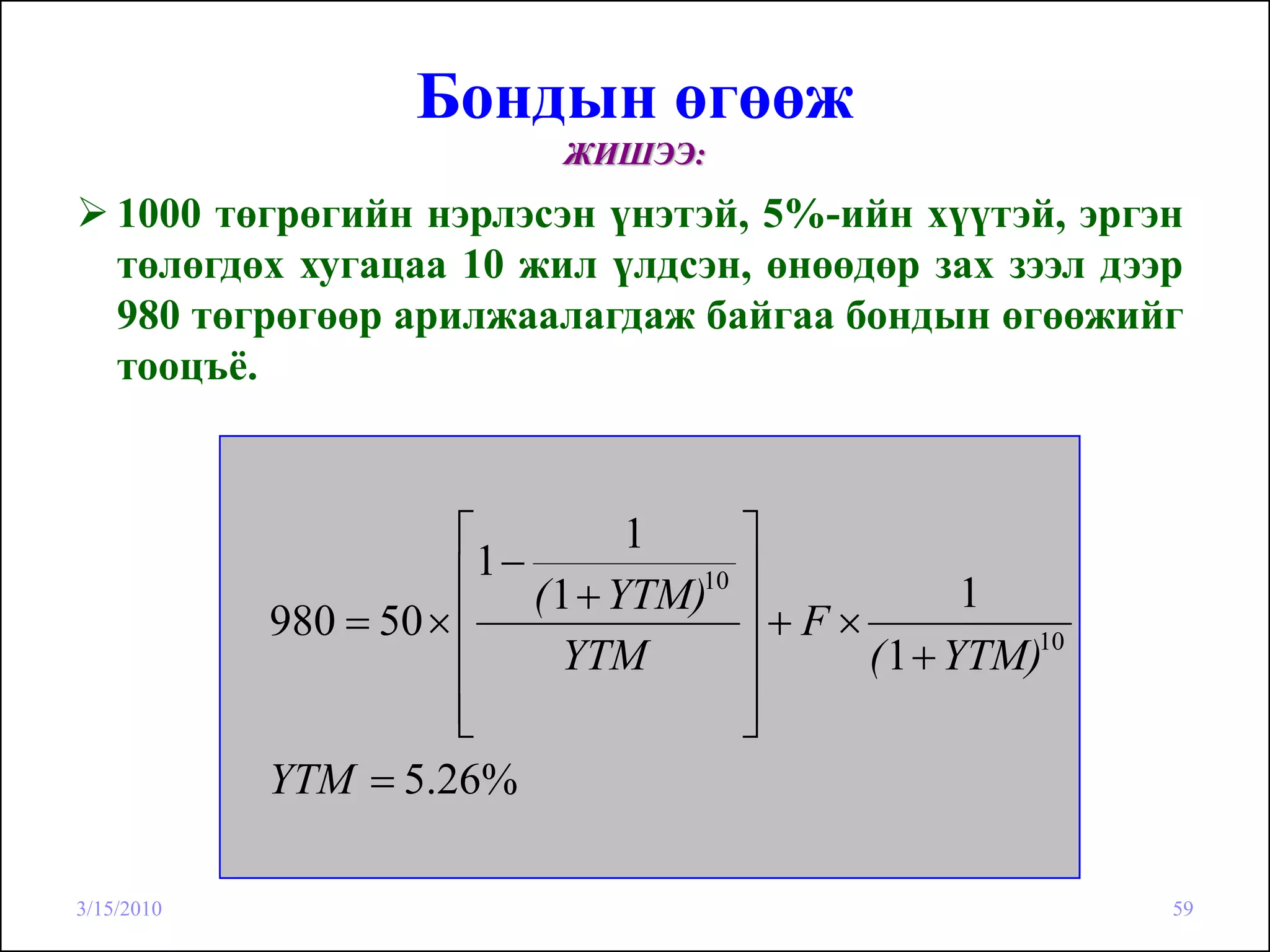 Бондын өгөөж
                             ЖИШЭЭ:
    1000 төгрөгийн нэрлэсэн үнэтэй, 5%-ийн хүүтэй, эргэн
    төлөгдөх хугацаа 10 жил үлдсэн, өнөөдөр зах зээл дээр
    980 төгрөгөөр арилжаалагдаж байгаа бондын өгөөжийг
    тооцъё.



                       ⎡           1     ⎤
                       ⎢1 − ( 1 + YTM)10 ⎥           1
            980 = 50 × ⎢                 ⎥+F×
                       ⎢      YTM        ⎥    ( 1 + YTM)10
                       ⎢
                       ⎣                 ⎥
                                         ⎦
            YTM = 5.26%

3/15/2010                                                    59
 