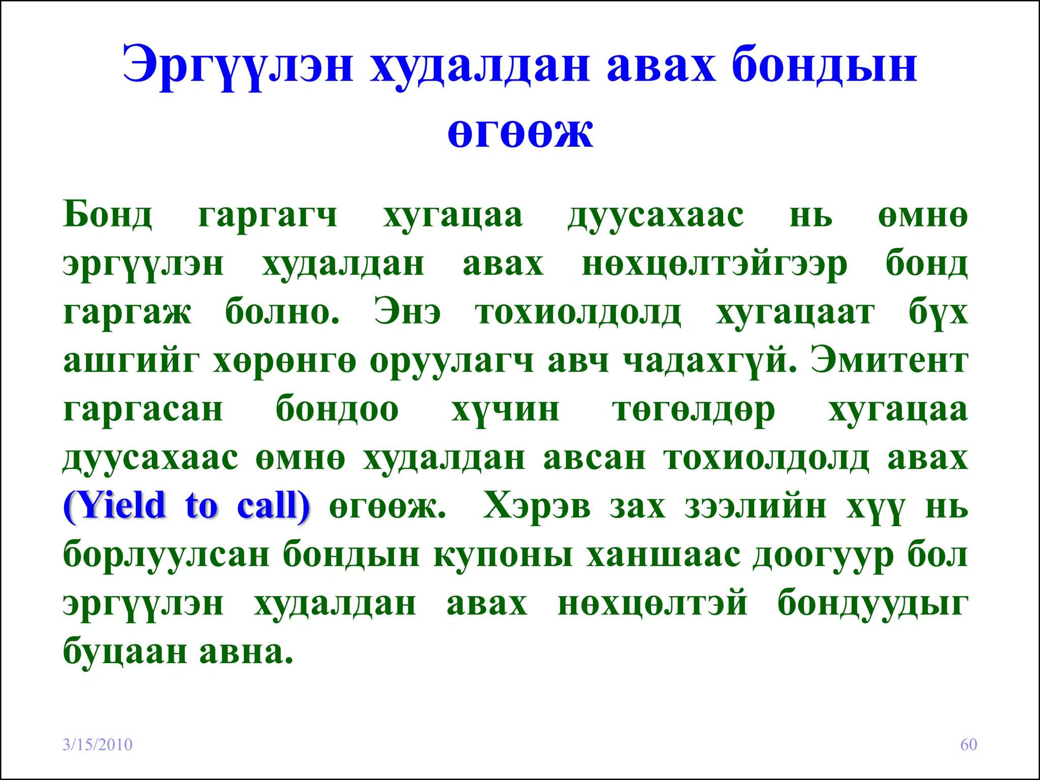 Эргүүлэн худалдан авах бондын
                   өгөөж
Бонд гаргагч хугацаа дуусахаас нь өмнө
эргүүлэн худалдан авах нөхцөлтэйгээр бонд
гаргаж болно. Энэ тохиолдолд хугацаат бүх
ашгийг хөрөнгө оруулагч авч чадахгүй. Эмитент
гаргасан бондоо хүчин төгөлдөр хугацаа
дуусахаас өмнө худалдан авсан тохиолдолд авах
(Yield to call) өгөөж. Хэрэв зах зээлийн хүү нь
борлуулсан бондын купоны ханшаас доогуур бол
эргүүлэн худалдан авах нөхцөлтэй бондуудыг
буцаан авна.

3/15/2010                                     60
 