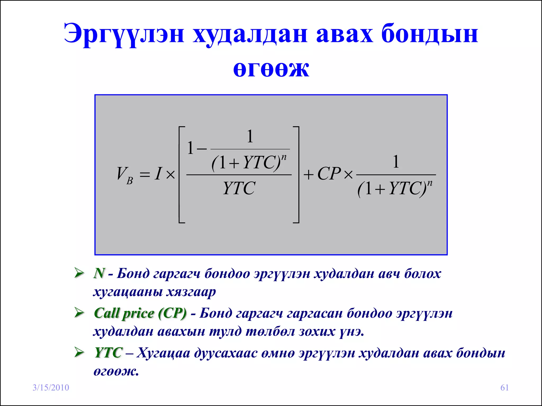 Эргүүлэн худалдан авах бондын
                   өгөөж

                        ⎡          1       ⎤
                        ⎢1 − ( 1 + YTC)n   ⎥              1
               VB = I × ⎢                  ⎥ + CP ×
                        ⎢      YTC         ⎥        ( 1 + YTC)n

                        ⎢
                        ⎣                  ⎥
                                           ⎦

            N - Бонд гаргагч бондоо эргүүлэн худалдан авч болох
            хугацааны хязгаар
            Call price (CP) - Бонд гаргагч гаргасан бондоо эргүүлэн
            худалдан авахын тулд төлбөл зохих үнэ.
            YTC – Хугацаа дуусахаас өмнө эргүүлэн худалдан авах бондын
            өгөөж.
3/15/2010                                                            61
 