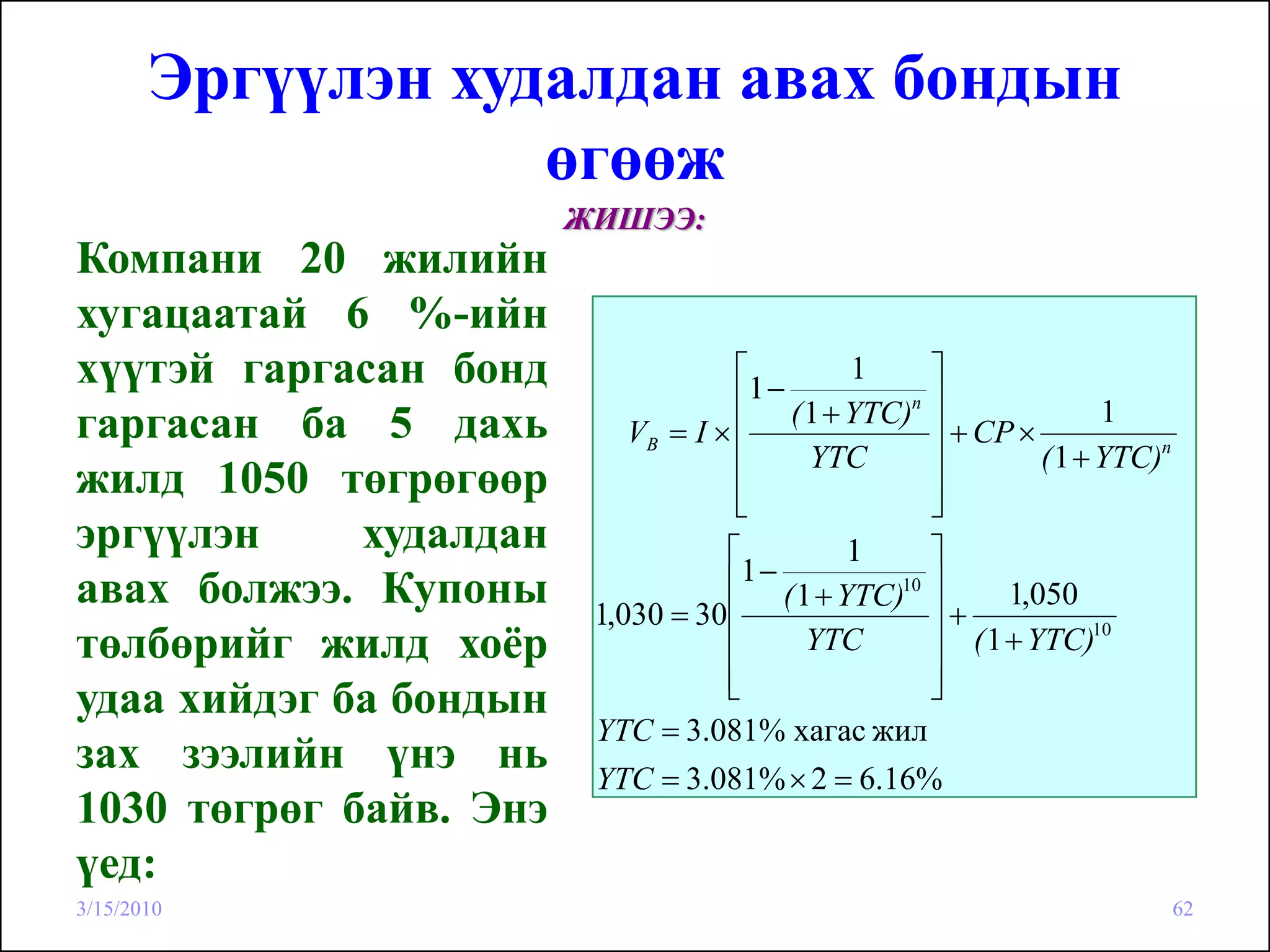 Эргүүлэн худалдан авах бондын
                   өгөөж
                        ЖИШЭЭ:
Компани 20 жилийн
хугацаатай 6 %-ийн
хүүтэй гаргасан бонд                 ⎡
                                      1−
                                             1     ⎤
                                     ⎢ ( 1 + YTC)n ⎥               1
гаргасан ба 5 дахь          VB = I × ⎢             ⎥ + CP ×
                                     ⎢   YTC       ⎥        ( 1 + YTC)n
жилд 1050 төгрөгөөр                  ⎢
                                     ⎣             ⎥
                                                   ⎦
эргүүлэн     худалдан               ⎡        1     ⎤
                                     1−
авах болжээ. Купоны                 ⎢ ( 1 + YTC)10 ⎥
                         1,030 = 30 ⎢              ⎥+
                                                         1,050
төлбөрийг жилд хоёр                 ⎢    YTC       ⎥ ( 1 + YTC)
                                                                  10

                                    ⎢
                                    ⎣              ⎥
                                                   ⎦
удаа хийдэг ба бондын
                         YTC = 3.081% хагас жил
зах зээлийн үнэ нь       YTC = 3.081% × 2 = 6.16%
1030 төгрөг байв. Энэ
үед:
3/15/2010                                                                 62
 