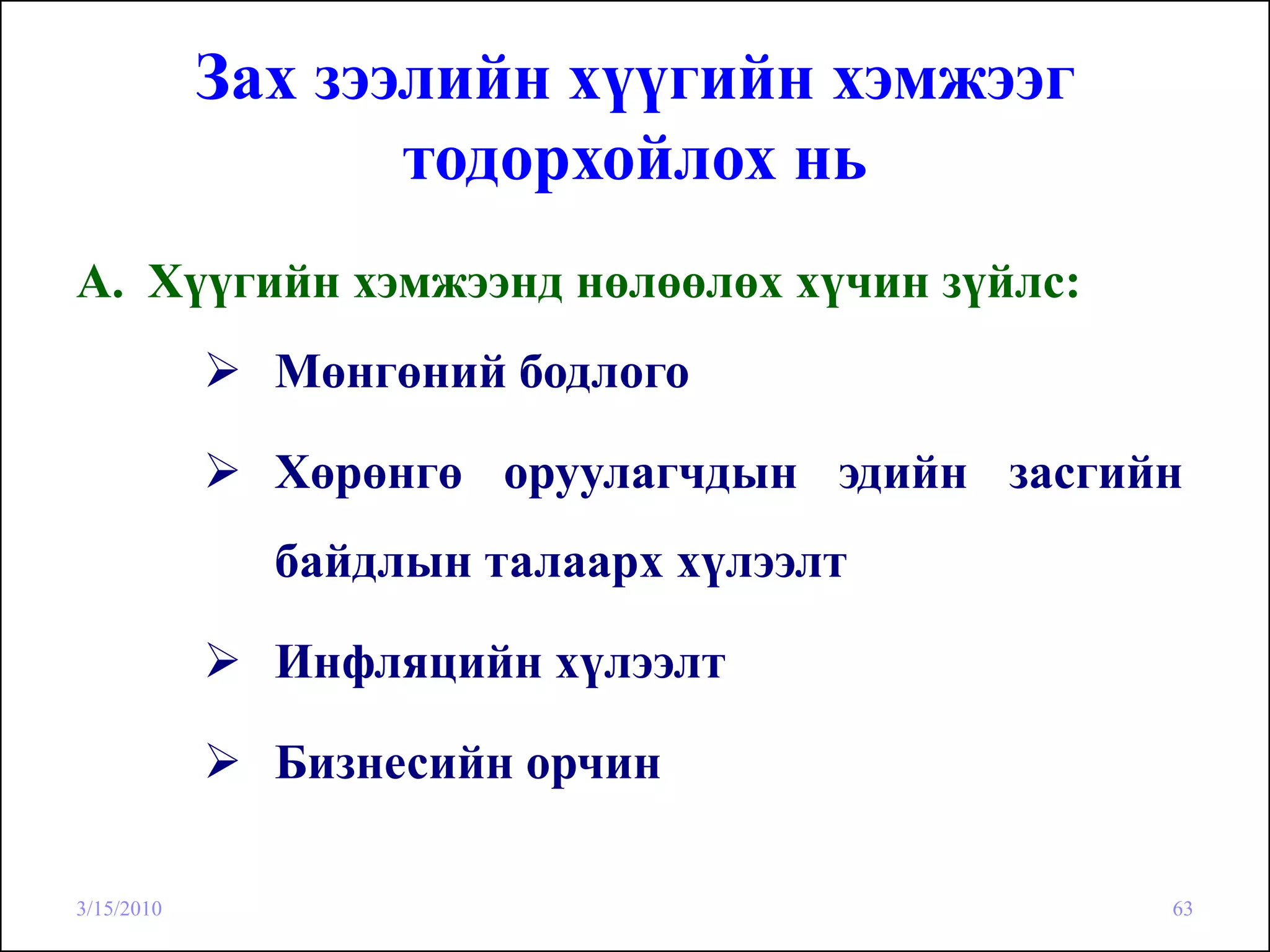 Зах зээлийн хүүгийн хэмжээг
                   тодорхойлох нь
A. Хүүгийн хэмжээнд нөлөөлөх хүчин зүйлс:
              Мөнгөний бодлого

              Хөрөнгө оруулагчдын эдийн засгийн
              байдлын талаарх хүлээлт

              Инфляцийн хүлээлт

              Бизнесийн орчин

3/15/2010                                     63
 