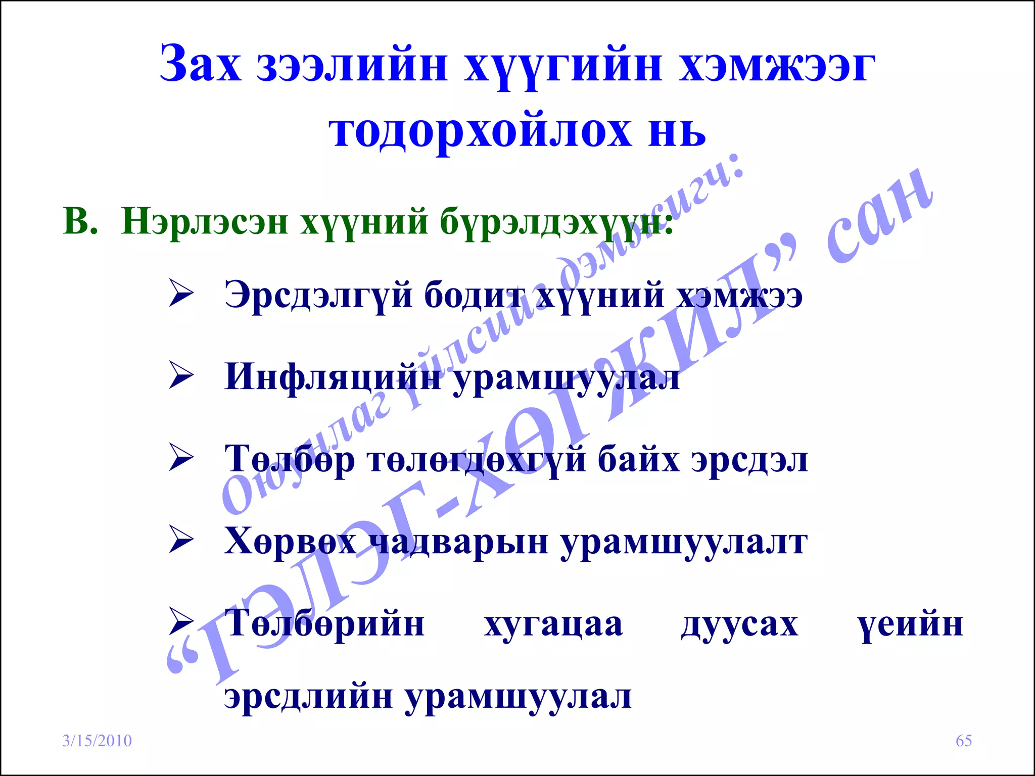 Зах зээлийн хүүгийн хэмжээг
                   тодорхойлох нь
B. Нэрлэсэн хүүний бүрэлдэхүүн:
              Эрсдэлгүй бодит хүүний хэмжээ

              Инфляцийн урамшуулал

              Төлбөр төлөгдөхгүй байх эрсдэл

              Хөрвөх чадварын урамшуулалт

              Төлбөрийн    хугацаа   дуусах    үеийн
              эрсдлийн урамшуулал
3/15/2010                                          65
 