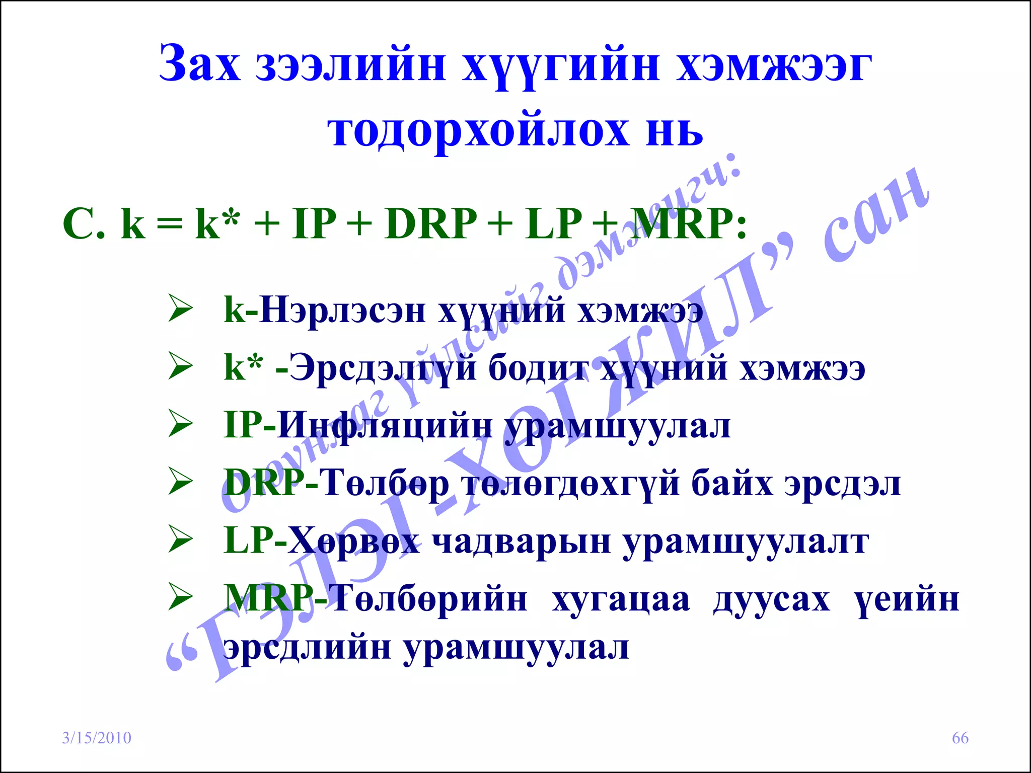 Зах зээлийн хүүгийн хэмжээг
                   тодорхойлох нь
C. k = k* + IP + DRP + LP + MRP:
              k-Нэрлэсэн хүүний хэмжээ
              k* -Эрсдэлгүй бодит хүүний хэмжээ
              IP-Инфляцийн урамшуулал
              DRP-Төлбөр төлөгдөхгүй байх эрсдэл
              LP-Хөрвөх чадварын урамшуулалт
              MRP-Төлбөрийн хугацаа дуусах үеийн
              эрсдлийн урамшуулал

3/15/2010                                      66
 