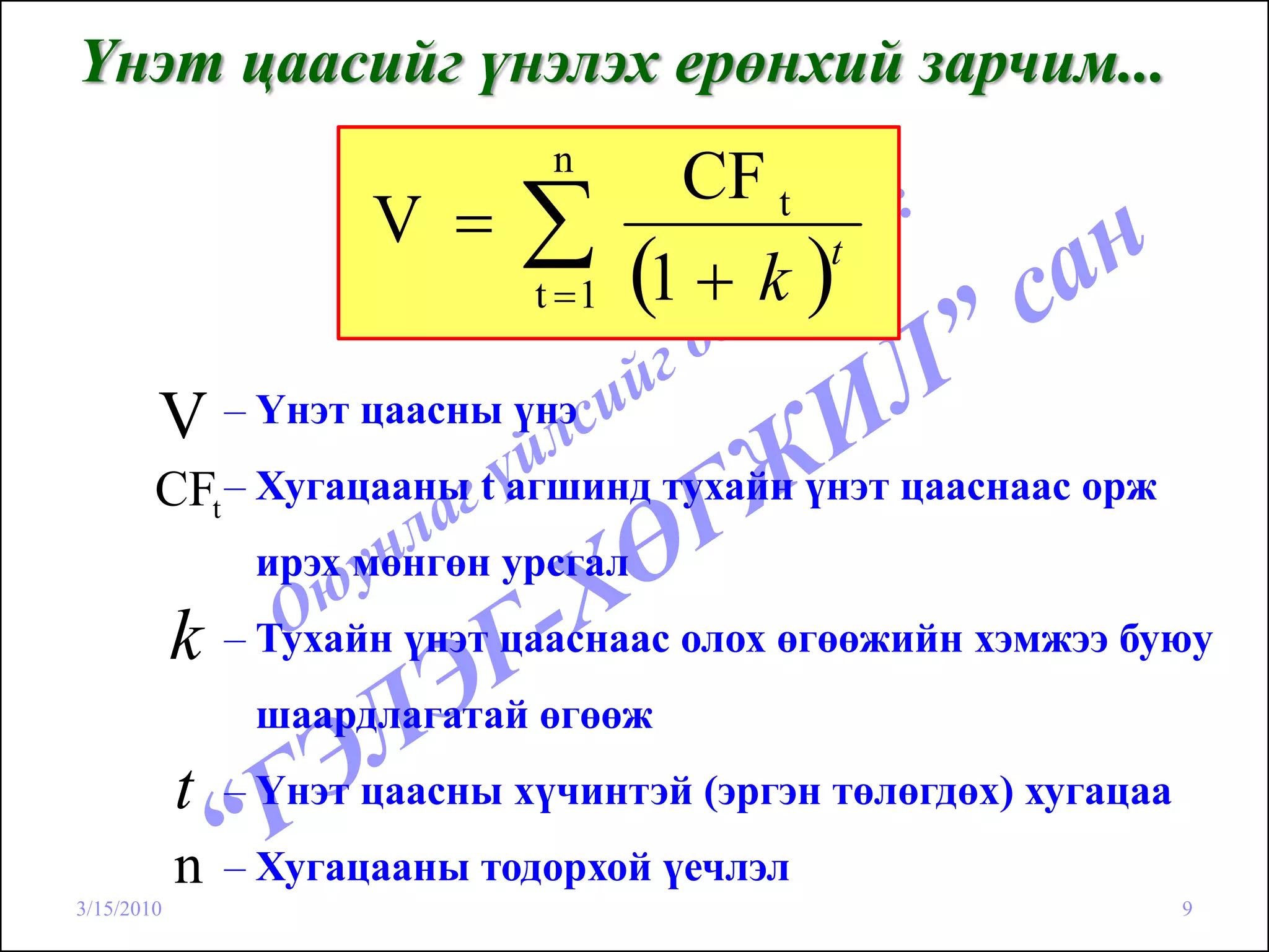 Үнэт цаасийг үнэлэх ерөнхий зарчим...
                                n
                                        CF t
                       V =    ∑t =1   (1 + k )t



        V – Үнэт цаасны үнэ
        CFt – Хугацааны t агшинд тухайн үнэт цааснаас орж
                 ирэх мөнгөн урсгал
            k   – Тухайн үнэт цааснаас олох өгөөжийн хэмжээ буюу
                 шаардлагатай өгөөж
            t   – Үнэт цаасны хүчинтэй (эргэн төлөгдөх) хугацаа
            n   – Хугацааны тодорхой үечлэл
3/15/2010                                                         9
 