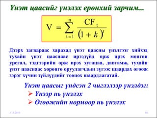 Үнэт цаасийг үнэлэх ерөнхий зарчим...
                          n
                                  CF t
                  V =   ∑t =1   (1 + k )t


Дээрх загвараас харахад үнэт цаасны үнэлгээг хийхэд
тухайн үнэт цааснаас ирээдүйд орж ирэх мөнгөн
урсгал, тэдгээрийн орж ирэх хугацаа, давтамж, тухайн
үнэт цааснаас хөрөнгө оруулагчдын зүгээс шаардах өгөөж
зэрэг хүчин зүйлүүдийг тооцох шаардлагатай.

            Үнэт цаасыг үндсэн 2 чиглэлээр үнэлдэг:
               Үнээр нь үнэлэх
               Өгөөжийн нормоор нь үнэлэх
3/15/2010                                           10
 