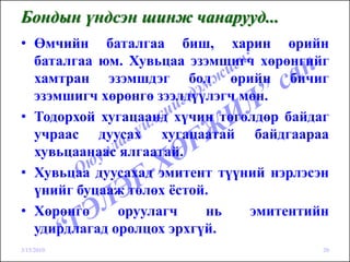 Бондын үндсэн шинж чанарууд...
• Өмчийн баталгаа биш, харин өрийн
  баталгаа юм. Хувьцаа эзэмшигч хөрөнгийг
  хамтран эзэмшдэг бол өрийн бичиг
  эзэмшигч хөрөнгө зээлдүүлэгч мөн.
• Тодорхой хугацаанд хүчин төгөлдөр байдаг
  учраас дуусах хугацаатай байдгаараа
  хувьцаанаас ялгаатай.
• Хувьцаа дуусахад эмитент түүний нэрлэсэн
  үнийг буцааж төлөх ёстой.
• Хөрөнгө     оруулагч    нь    эмитентийн
  удирдлагад оролцох эрхгүй.
3/15/2010                                20
 