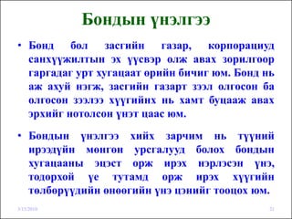 Бондын үнэлгээ
• Бонд бол засгийн газар, корпорациуд
  санхүүжилтын эх үүсвэр олж авах зорилгоор
  гаргадаг урт хугацаат өрийн бичиг юм. Бонд нь
  аж ахуй нэгж, засгийн газарт зээл олгосон ба
  олгосон зээлээ хүүгийнх нь хамт буцааж авах
  эрхийг нотолсон үнэт цаас юм.
• Бондын үнэлгээ хийх зарчим нь түүний
  ирээдүйн мөнгөн урсгалууд болох бондын
  хугацааны эцэст орж ирэх нэрлэсэн үнэ,
  тодорхой үе тутамд орж ирэх хүүгийн
  төлбөрүүдийн өнөөгийн үнэ цэнийг тооцох юм.
3/15/2010                                     21
 