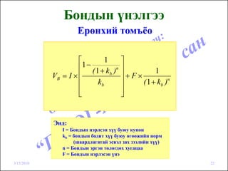 Бондын үнэлгээ
                     Ерөнхий томъёо

                     ⎡          1      ⎤
                     ⎢1 − ( 1 + k )n   ⎥         1
            VB = I × ⎢            b
                                       ⎥+F×
                     ⎢       kb        ⎥    ( 1 + k b )n
                     ⎢
                     ⎣                 ⎥
                                       ⎦


            Энд:
               I = Бондын нэрлсэн хүү буюу купон
               kb = бондын бодит хүү буюу өгөөжийн норм
                    (шаардлагатай эсвэл зах зээлийн хүү)
               n = Бондын эргэн төлөгдөх хугацаа
               F = Бондын нэрлэсэн үнэ
3/15/2010                                                  22
 