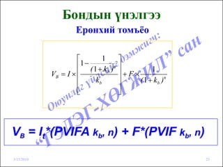 Бондын үнэлгээ
                     Ерөнхий томъёо

                     ⎡          1      ⎤
                     ⎢1 − ( 1 + k )n   ⎥         1
            VB = I × ⎢            b
                                       ⎥+F×
                     ⎢       kb        ⎥    ( 1 + k b )n
                     ⎢
                     ⎣                 ⎥
                                       ⎦




VB = It*(PVIFA kb, n) + F*(PVIF kb, n)

3/15/2010                                                  23
 