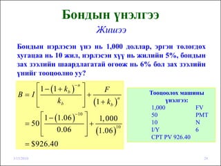 Бондын үнэлгээ
                               Жишээ
  Бондын нэрлэсэн үнэ нь 1,000 доллар, эргэн төлөгдөх
  хугацаа нь 10 жил, нэрлэсэн хүү нь жилийн 5%, бондын
  зах зээлийн шаардлагатай өгөөж нь 6% бол зах зээлийн
  үнийг тооцоолно уу?
      ⎡ 1 − (1 + k b )− n ⎤     F
  B=I⎢                    ⎥+               Тооцоолох машины
                          ⎥ (1 + k b )
                                       n
      ⎢
      ⎣        kb         ⎦
                                                  үнэлгээ:
                                            1,000          FV
        ⎡ 1 − (1.06 )−10 ⎤ 1, 000           50             PMT
   = 50 ⎢                  ⎥+               10             N
                           ⎥ (1.06 )
                                     10
        ⎢
        ⎣      0.06        ⎦
                                            I/Y            6
                                            CPT PV 926.40
   = $926.40
3/15/2010                                                   24
 