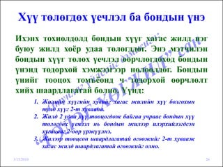 Хүү төлөгдөх үечлэл ба бондын үнэ
 Ихэнх тохиолдолд бондын хүүг хагас жилд нэг
 буюу жилд хоёр удаа төлөгддөг. Энэ мэтчилэн
 бондын хүүг төлөх үечлэл өөрчлөгдөхөд бондын
 үнэнд тодорхой хэмжээгээр нөлөөлдөг. Бондын
 үнийг тооцох томъёонд ч тодорхой өөрчлөлт
 хийх шаардлагатай болно. Үүнд:
            1. Жилийн хүүгийн хувийг хагас жилийн хүү болгохын
               тулд хүүг 2-т хуваана.
            2. Жилд 2 удаа хүү тооцогдож байгаа учраас бондын хүү
               төлөгдөх үечлэл нь бондын жилээр илэрхийлэгдсэн
               хугацааг 2-оор үржүүлнэ.
            3. Жилээр тооцсон шаардлагатай өгөөжийг 2-т хувааж
               хагас жилд шаардлагатай өгөөжийг олно.

3/15/2010                                                           26
 