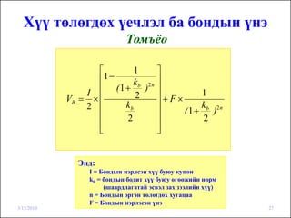 Хүү төлөгдөх үечлэл ба бондын үнэ
                            Томъёо

                   ⎡       1     ⎤
                   ⎢1−
                          kb 2 n ⎥
                I  ⎢ (1 + ) ⎥             1
            VB = × ⎢       2     ⎥+F×
                2 ⎢     kb       ⎥        kb 2 n
                                      (1 + )
                   ⎢    2        ⎥        2
                   ⎢
                   ⎣             ⎥
                                 ⎦


              Энд:
                 I = Бондын нэрлсэн хүү буюу купон
                 kb = бондын бодит хүү буюу өгөөжийн норм
                      (шаардлагатай эсвэл зах зээлийн хүү)
                 n = Бондын эргэн төлөгдөх хугацаа
                 F = Бондын нэрлэсэн үнэ
3/15/2010                                                    27
 