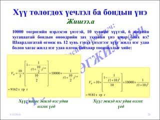 Хүү төлөгдөх үечлэл ба бондын үнэ
                                             Жишээ.а
   10000 төгрөгийн нэрлэсэн үнэтэй, 10 хувийн хүүтэй, 6 жилийн
   хугацаатай бондын өнөөдрийн зах зээлийн үнэ ямар байх вэ?
   Шаардлагатай өгөөж нь 12 хувь гэвэл үнэлгээг хүүг жилд нэг удаа
   болон хагас жилд нэг удаа олгож байхаар тооцооллыг хийе:


           ⎡         1       ⎤
           ⎢1−
                    10 2 x 6 ⎥
               (1 +    ) ⎥
       10 ⎢          2                         1
  VB = × ⎢                   ⎥ + 10000 ×
        2 ⎢       10         ⎥                10 2 x 6               ⎡      1      ⎤
                                         (1 +    )                    1−
                                                                     ⎢ ( 1 + 10 )6 ⎥
           ⎢       2         ⎥                 2                                                    1
           ⎢                 ⎥                             VB = 10 × ⎢             ⎥ + 10000 ×
           ⎣                 ⎦                                       ⎢   10        ⎥           ( 1 + 10 )6
= 9162 т гр г                                                        ⎢
                                                                     ⎣             ⎥
                                                                                   ⎦
                                                         = 9181 т гр г
        Хүүг хагас жилд нэг удаа                              Хүүг жилд нэг удаа олгох
                 олгох үед                                               үед
 3/15/2010                                                                                               28
 