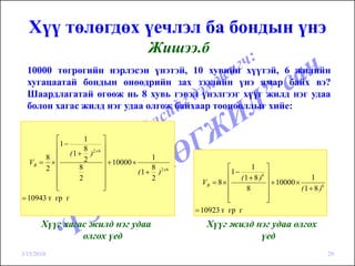 Хүү төлөгдөх үечлэл ба бондын үнэ
                                            Жишээ.б
  10000 төгрөгийн нэрлэсэн үнэтэй, 10 хувийн хүүтэй, 6 жилийн
  хугацаатай бондын өнөөдрийн зах зээлийн үнэ ямар байх вэ?
  Шаардлагатай өгөөж нь 8 хувь гэвэл үнэлгээг хүүг жилд нэг удаа
  болон хагас жилд нэг удаа олгож байхаар тооцооллыг хийе:


          ⎡          1      ⎤
          ⎢1−               ⎥
                     8
               ( 1 + )2 x 6 ⎥
       8 ⎢           2                       1
  VB = × ⎢                  ⎥ + 10000 ×
       2 ⎢         8        ⎥                8                    ⎡      1 ⎤
                                        ( 1 + )2 x 6               1−
                                                                  ⎢ ( 1 + 8 )6 ⎥
          ⎢        2        ⎥                2                                                  1
          ⎢                 ⎥                            VB = 8 × ⎢            ⎥ + 10000 ×
          ⎣                 ⎦                                     ⎢    8       ⎥           ( 1 + 8 )6
= 10943 т гр г                                                    ⎢
                                                                  ⎣            ⎥
                                                                               ⎦
                                                       = 10923 т гр г
       Хүүг хагас жилд нэг удаа                            Хүүг жилд нэг удаа олгох
                олгох үед                                             үед
3/15/2010                                                                                               29
 