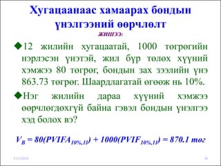 Хугацаанаас хамаарах бондын
                үнэлгээний өөрчлөлт
                       ЖИШЭЭ:

    12 жилийн хугацаатай, 1000 төгрөгийн
    нэрлэсэн үнэтэй, жил бүр төлөх хүүний
    хэмжээ 80 төгрөг, бондын зах зээлийн үнэ
    863.73 төгрөг. Шаардлагатай өгөөж нь 10%.
    Нэг жилийн дараа хүүний хэмжээ
    өөрчлөгдөхгүй байна гэвэл бондын үнэлгээ
    хэд болох вэ?

 VB = 80(PVIFA10%,11) + 1000(PVIF10%,11) = 870.1 төг

3/15/2010                                          38
 