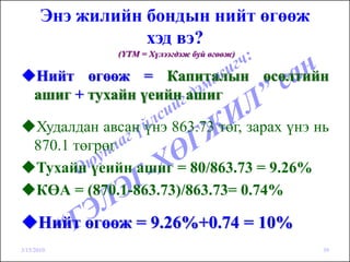 Энэ жилийн бондын нийт өгөөж
                  хэд вэ?
                (YTM = Хүлээгдэж буй өгөөж)

    Нийт өгөөж = Капиталын өсөлтийн
    ашиг + тухайн үеийн ашиг

    Худалдан авсан үнэ 863.73 төг, зарах үнэ нь
    870.1 төгрөг
    Тухайн үеийн ашиг = 80/863.73 = 9.26%
    КӨА = (870.1-863.73)/863.73= 0.74%

      Нийт өгөөж = 9.26%+0.74 = 10%
3/15/2010                                     39
 