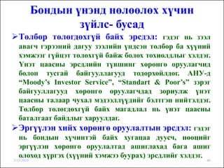 Бондын үнэнд нөлөөлөх хүчин
                    зүйлс- бусад
   Төлбөр төлөгдөхгүй байх эрсдэл: гэдэг нь зээл
   авагч гэрээний дагуу зээлийн үндсэн төлбөр ба хүүний
   хэмжээг гүйцэт төлөхгүй байж болох тохиолдлыг хэлдэг.
   Үнэт цаасны эрсдлийн түвшинг хөрөнгө оруулагчид
   болон тусгай байгууллагууд тодорхойлдог. АНУ-д
   “Moody’s Investor Service”, “Standart & Poor’s” зэрэг
   байгууллагууд хөрөнгө оруулагчдад зориулж үнэт
   цаасны талаар чухал мэдээллүүдийг бэлтгэн нийтэлдэг.
   Төлбөр төлөгдөхгүй байх магадлал нь үнэт цаасны
   баталгаат байдлыг харуулдаг.
   Эргүүлэн хийх хөрөнгө оруулалтын эрсдэл: гэдэг
   нь бондын хүчинтэй байх хугацаа дуусч, нөөцийг
   эргүүлэн хөрөнгө оруулалтад ашиглахад бага ашиг
   олоход хүргэх (хүүний хэмжээ буурах) эрсдлийг хэлдэг.
3/15/2010                                             46
 