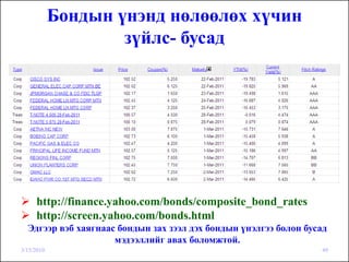 Бондын үнэнд нөлөөлөх хүчин
                    зүйлс- бусад




     http://finance.yahoo.com/bonds/composite_bond_rates
     http://screen.yahoo.com/bonds.html
  Эдгээр вэб хаягнаас бондын зах зээл дэх бондын үнэлгээ болон бусад
                     мэдээллийг авах боломжтой.
3/15/2010                                                         49
 
