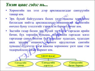 Үнэт цаас гэдэг нь...
• Хөрөнгийн зах зээл дээр арилжаалагддаг санхүүгийн
  таваар юм.
• Эрх бүхий байгууллага болох үнэт цаасны хорооноос
  батлагдаж нийтэд арилжаалахыг зөвшөөрсөн хөрөнгийн
  өмчлөл буюу зээллэгийг гэрчилсэн баримт бичиг юм.
• Засгийн газар болон эрх бүхий этгээдээс гаргасан өрийн
  бичиг, бүх төрлийн хувьцаа, компанийн гаргасан эсвэл
  гаргахаар санал болгож буй хувьцааг худалдах, худалдан
  авах эрхийн опцион, хөрөнгө оруулалтын сангийн
  хувьцаа, түүнчлэн үнэт цаасны хорооноос үнэт цаас гэж
  тодорхойлсон бичиг баримт юм.
                         ҮНЭТ ЦААС

            Санхүүгийн   Санхүүгийн        Санхүүгийн
              таваар      хэрэгсэл        бичиг баримт
3/15/2010                                                5
 