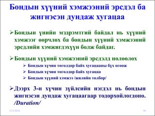Бондын хүүний хэмжээний эрсдэл ба
    жигнэсэн дундаж хугацаа
    Бондын үнийн мэдрэмтгий байдал нь хүүний
    хэмжээг өөрчлөх ба бондын хүүний хэмжээний
    эрсдлийн хэмжигдэхүүн болж байдаг.
    Бондын хүүний хэмжээний эрсдэлд нөлөөлөх
            Бондын хүчин төгөлдөр байх хугацааны бүх өгөөж
            Бондын хүчин төгөлдөр байх хугацаа
            Бондын хүүний хэмжээ /жилийн төлбөр/

    Дээрх 3-н хүчин зүйлсийн нэгдэл нь бондын
    жигнэсэн дундаж хугацаагаар тодорхойлогдоно.
    /Duration/
3/15/2010                                                    50
 