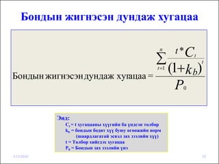 Бондын жигнэсэн дундаж хугацаа

                                                       n      t *Ct
                                                     ∑
                                                             (1+ k b)
                                                                      t
                                                      t =1
Бондын жигнэсэн дундаж хугацаа =
                                                               P0




            Энд:
              Сt = t хугацааны хүүгийн ба үндсэн төлбөр
              kb = бондын бодит хүү буюу өгөөжийн норм
                    (шаардлагатай эсвэл зах зээлийн хүү)
              t = Төлбөр хийгдэх хугацаа
              Р0 = Бондын зах зээлийн үнэ
3/15/2010                                                               52
 