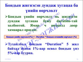 Бондын жигнэсэн дундаж хугацаа ба
        үнийн өөрчлөлт
    Бондын үнийн өөрчлөлт нь жигнэсэн
    дундаж хугацаа буюу duration-тай
    холбоотой. Ямар ч нөхцөлд доор
    хамаарал оршдог.


    Тухайлбал бондын “Duration” 5 жил
    байхад өгөөж 1%-аар өсвөл бондын үнэ
    5%-аар буурна.
3/15/2010                             54
 