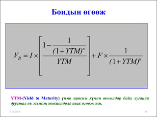 Бондын өгөөж


            ⎡        1             ⎤
             1−
            ⎢ ( 1 + YTM)n          ⎥           1
   VB = I × ⎢                      ⎥+F×
            ⎢   YTM                ⎥    ( 1 + YTM)n

            ⎢
            ⎣                      ⎥
                                   ⎦


 YTM-(Yield to Maturity) үнэт цаасны хүчин төгөлдөр байх хугацаа
 дуустал нь эзэмсэн тохиолдолд авах өгөөж юм.
3/15/2010                                                     56
 