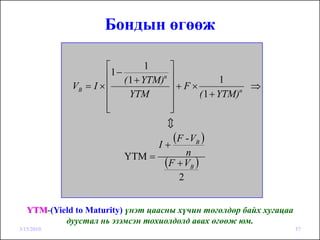 Бондын өгөөж

                      ⎡           ⎤
                                  1
                      ⎢1 − ( 1 + YTM)n
                                  ⎥               1
             VB = I × ⎢           ⎥+F×                 ⇒
                      ⎢      YTM  ⎥        ( 1 + YTM)n

                      ⎢
                      ⎣           ⎥
                                  ⎦
                                  c

                                I+
                                   (F - VB )
                          YTM =       n
                                 (F + VB )
                                    2


   YTM-(Yield to Maturity) үнэт цаасны хүчин төгөлдөр байх хугацаа
           дуустал нь эзэмсэн тохиолдолд авах өгөөж юм.
3/15/2010                                                            57
 