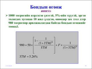 Бондын өгөөж
                             ЖИШЭЭ:
    1000 төгрөгийн нэрлэсэн үнэтэй, 5%-ийн хүүтэй, эргэн
    төлөгдөх хугацаа 10 жил үлдсэн, өнөөдөр зах зээл дээр
    980 төгрөгөөр арилжаалагдаж байгаа бондын өгөөжийг
    тооцъё.



                       ⎡           1     ⎤
                       ⎢1 − ( 1 + YTM)10 ⎥           1
            980 = 50 × ⎢                 ⎥+F×
                       ⎢      YTM        ⎥    ( 1 + YTM)10
                       ⎢
                       ⎣                 ⎥
                                         ⎦
            YTM = 5.26%

3/15/2010                                                    59
 