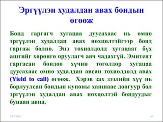 Эргүүлэн худалдан авах бондын
                   өгөөж
Бонд гаргагч хугацаа дуусахаас нь өмнө
эргүүлэн худалдан авах нөхцөлтэйгээр бонд
гаргаж болно. Энэ тохиолдолд хугацаат бүх
ашгийг хөрөнгө оруулагч авч чадахгүй. Эмитент
гаргасан бондоо хүчин төгөлдөр хугацаа
дуусахаас өмнө худалдан авсан тохиолдолд авах
(Yield to call) өгөөж. Хэрэв зах зээлийн хүү нь
борлуулсан бондын купоны ханшаас доогуур бол
эргүүлэн худалдан авах нөхцөлтэй бондуудыг
буцаан авна.

3/15/2010                                     60
 