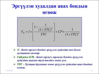 Эргүүлэн худалдан авах бондын
                   өгөөж

                        ⎡          1       ⎤
                        ⎢1 − ( 1 + YTC)n   ⎥              1
               VB = I × ⎢                  ⎥ + CP ×
                        ⎢      YTC         ⎥        ( 1 + YTC)n

                        ⎢
                        ⎣                  ⎥
                                           ⎦

            N - Бонд гаргагч бондоо эргүүлэн худалдан авч болох
            хугацааны хязгаар
            Call price (CP) - Бонд гаргагч гаргасан бондоо эргүүлэн
            худалдан авахын тулд төлбөл зохих үнэ.
            YTC – Хугацаа дуусахаас өмнө эргүүлэн худалдан авах бондын
            өгөөж.
3/15/2010                                                            61
 
