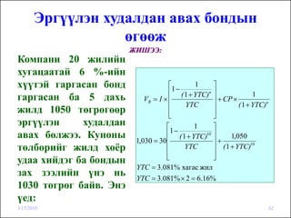 Эргүүлэн худалдан авах бондын
                   өгөөж
                        ЖИШЭЭ:
Компани 20 жилийн
хугацаатай 6 %-ийн
хүүтэй гаргасан бонд                 ⎡
                                      1−
                                             1     ⎤
                                     ⎢ ( 1 + YTC)n ⎥               1
гаргасан ба 5 дахь          VB = I × ⎢             ⎥ + CP ×
                                     ⎢   YTC       ⎥        ( 1 + YTC)n
жилд 1050 төгрөгөөр                  ⎢
                                     ⎣             ⎥
                                                   ⎦
эргүүлэн     худалдан               ⎡        1     ⎤
                                     1−
авах болжээ. Купоны                 ⎢ ( 1 + YTC)10 ⎥
                         1,030 = 30 ⎢              ⎥+
                                                         1,050
төлбөрийг жилд хоёр                 ⎢    YTC       ⎥ ( 1 + YTC)
                                                                  10

                                    ⎢
                                    ⎣              ⎥
                                                   ⎦
удаа хийдэг ба бондын
                         YTC = 3.081% хагас жил
зах зээлийн үнэ нь       YTC = 3.081% × 2 = 6.16%
1030 төгрөг байв. Энэ
үед:
3/15/2010                                                                 62
 