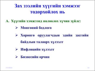 Зах зээлийн хүүгийн хэмжээг
                   тодорхойлох нь
A. Хүүгийн хэмжээнд нөлөөлөх хүчин зүйлс:
              Мөнгөний бодлого

              Хөрөнгө оруулагчдын эдийн засгийн
              байдлын талаарх хүлээлт

              Инфляцийн хүлээлт

              Бизнесийн орчин

3/15/2010                                     63
 