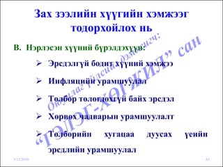 Зах зээлийн хүүгийн хэмжээг
                   тодорхойлох нь
B. Нэрлэсэн хүүний бүрэлдэхүүн:
              Эрсдэлгүй бодит хүүний хэмжээ

              Инфляцийн урамшуулал

              Төлбөр төлөгдөхгүй байх эрсдэл

              Хөрвөх чадварын урамшуулалт

              Төлбөрийн    хугацаа   дуусах    үеийн
              эрсдлийн урамшуулал
3/15/2010                                          65
 