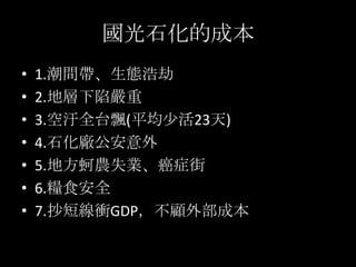 國光石化的成本
•   1.潮間帶、生態浩劫
•   2.地層下陷嚴重
•   3.空汙全台飄(平均尐活23天)
•   4.石化廠公安意外
•   5.地方蚵農失業、癌症街
•   6.糧食安全
•   7.抄短線衝GDP，不顧外部成本
 