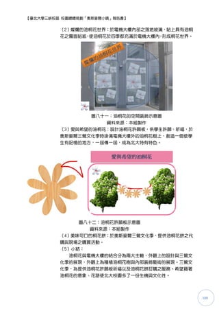 【臺北大學三峽校區 校園總體規劃「奧斯麥爾小鎮」報告書】


         （2）燦爛的油桐花世界：於電機大樓內部之落地玻璃，貼上具有油桐
         花之霧面貼紙 使油桐花於四季都充滿於電機大樓內 形成桐花世界。
               ，                ，




                 圖八十一：油桐花的空間裝飾示意圖
                     資料來源：本組製作
         （3）愛與希望的油桐花：設計油桐花許願板，供學生許願、祈福，於
         奧斯麥爾三鶯文化季時掛滿電機大樓外的油桐花樹上，創造一個使學
         生有記憶的地方，一屆傳一屆，成為北大特有特色。




              圖八十二：油桐花許願板示意圖
                 資料來源：本組製作
         （4）美味可口的桐花餅：於奧斯麥爾三鶯文化季，提供油桐花餅之代
         購與現場之購買活動。
         （5）小結：
            油桐花與電機大樓的結合分為兩大主軸，外觀上的設計與三鶯文
         化季的展現，外觀上為種植油桐花樹與內部裝飾藝術的展現。三鶯文
         化季，為提供油桐花許願板祈福以及油桐花餅訂購之服務。希望藉著
         油桐花的意象、花語使北大校園多了一份生機與文化性。




                                           100
 