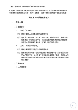 【臺北大學三峽校區 校園總體規劃「奧斯麥爾小鎮」報告書】


化的建立」該手法將以軟性手段來達到前方所提到的十大概念及夏教授所提的開放性，
    ，
以讓整體校園更接近生活化、加深文化根基，以強化整體校園的獨特性及生活效益。


                  第三節、一手訪查看台大

一、    考察主題：

     （一）主題說明：

      1.   主題1「人流圖」

       （1） 說明：觀察人口流動動線與流動集中點。

       （2） 對應北大現行問題：台大多了許多可供人潮集中的地方，休憩空間、
           販賣商店、多功能活動中心；北大現行提供的商業空間及開放空間，
           未運用人流的動線及集中點，以致於人流分佈不均勻。

      2.   主題2「開放空間示意圖」

       （1） 說明：觀察開放空間的分佈與空間特性。

       （2） 對應北大現行問題：台大利用空間分佈與空間特性，安排出正式與非
           正式的開放空間，以利於學生活動與其他使用者之需求；現行北大所
           具備的正式與非正式開放性空間甚少，且缺乏使用者及使用效益與特
           色之考量。

     （二）主題圖資：

      1. 人流圖圖資：




                                            37
 