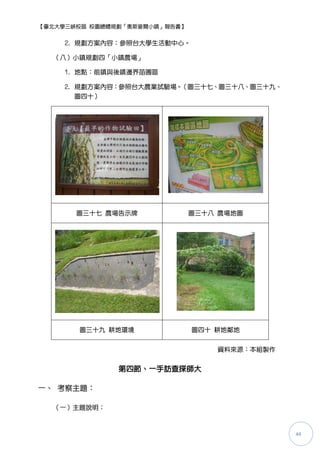 【臺北大學三峽校區 校園總體規劃「奧斯麥爾小鎮」報告書】


     2. 規劃方案內容：參照台大學生活動中心。

  （八）小鎮規劃四「小鎮農場」

     1. 地點：前鎮與後鎮邊界苗圃區

     2. 規劃方案內容：參照台大農業詴驗場。（圖三十七、圖三十八、圖三十九、
        圖四十）




       圖三十七 農場告示牌              圖三十八 農場地圖




       圖三十九 耕地環境               圖四十 耕地鄰地


                                   資料來源：本組製作


               第四節、一手訪查探師大

一、 考察主題：

  （一）主題說明：



                                               44
 