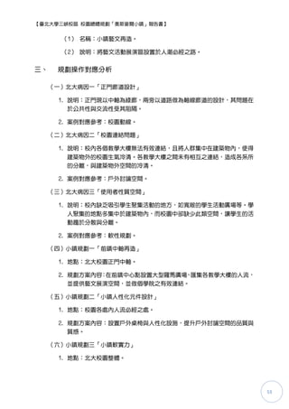 【臺北大學三峽校區 校園總體規劃「奧斯麥爾小鎮」報告書】


       （1） 名稱：小鎮藝文再造。

       （2） 說明：將藝文活動展演區設置於人潮必經之路。


三、    規劃操作對應分析

     （一）北大病因一「正門廊道設計」

      1. 說明：正門現以中軸為綠廊，兩旁以道路做為軸線廊道的設計，其問題在
         於公共性與交流性受其阻隔。

      2. 案例對應參考：校園動線。

     （二）北大病因二「校園連結問題」

      1. 說明：校內各個教學大樓無法有效連結，且將人群集中在建築物內，使得
        建築物外的校園生氣冷清。各教學大樓之間未有相互之連結，造成各系所
        的分離，與建築物外空間的冷清。

      2. 案例對應參考：戶外討論空間。

     （三）北大病因三「使用者性質空間」

      1. 說明：校內缺乏吸引學生聚集活動的地方，如寬敞的學生活動廣場等。學
         人聚集的地點多集中於建築物內，而校園中卻缺少此類空間，讓學生的活
         動趨於分散與分離。

      2. 案例對應參考：軟性規劃。

     （四）小鎮規劃一「前鎮中軸再造」

      1. 地點：北大校園正門中軸。

      2. 規劃方案內容：在前鎮中心點設置大型羅馬廣場，匯集各教學大樓的人流，
         並提供藝文展演空間，並做個學院之有效連結。

     （五）小鎮規劃二「小鎮人性化元件設計」

      1. 地點：校園各處內人流必經之處。

      2. 規劃方案內容：設置戶外桌椅與人性化設施，提升戶外討論空間的品質與
         質感。

     （六）小鎮規劃三「小鎮軟實力」

      1. 地點：北大校園整體。




                                             53
 