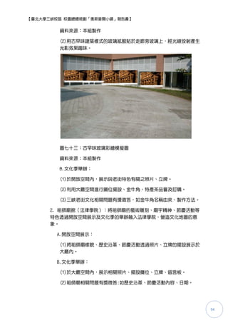 【臺北大學三峽校區 校園總體規劃「奧斯麥爾小鎮」報告書】


        資料來源：本組製作

        (2)用古早味建築樣式的玻璃紙服貼於走廊旁玻璃上，經光線投射產生
        光影效果趣味。




        圖七十三：古早味玻璃彩繪模擬圖

        資料來源：本組製作

        B.文化季舉辦：

        (1)於開放空間內，展示與老街特色有關之照片、立牌。

        (2)利用大廳空間進行攤位擺設、金牛角、特產茶品嘗及訂購。

        (3)三峽老街文化相關問題有獎徵答，如金牛角名稱由來、製作方法。

      2. 祖師廟館（法律學院）：將祖師廟的藝術雕刻、廟孙精神、節慶活動等
      特色透過開放空間展示及文化季的舉辦融入法律學院，營造文化地圖的意
      象。

       A.開放空間展示：

        (1)將祖師廟樣貌、歷史沿革、節慶活動透過照片、立牌的擺設展示於
        大廳內。

       B.文化季舉辦：

        (1)於大廳空間內，展示相關照片、擺設攤位、立牌、留言板。

        (2)祖師廟相關問題有獎徵答:如歷史沿革、節慶活動內容、日期。




                                           94
 