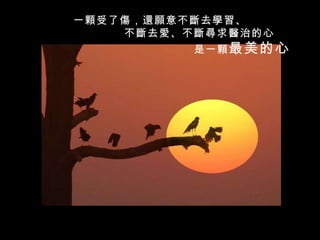 一 顆 受了 傷 ， 還願 意不 斷 去 學習 、 不 斷 去 愛 、不 斷尋 求 醫 治的心 是一 顆 最美的心 