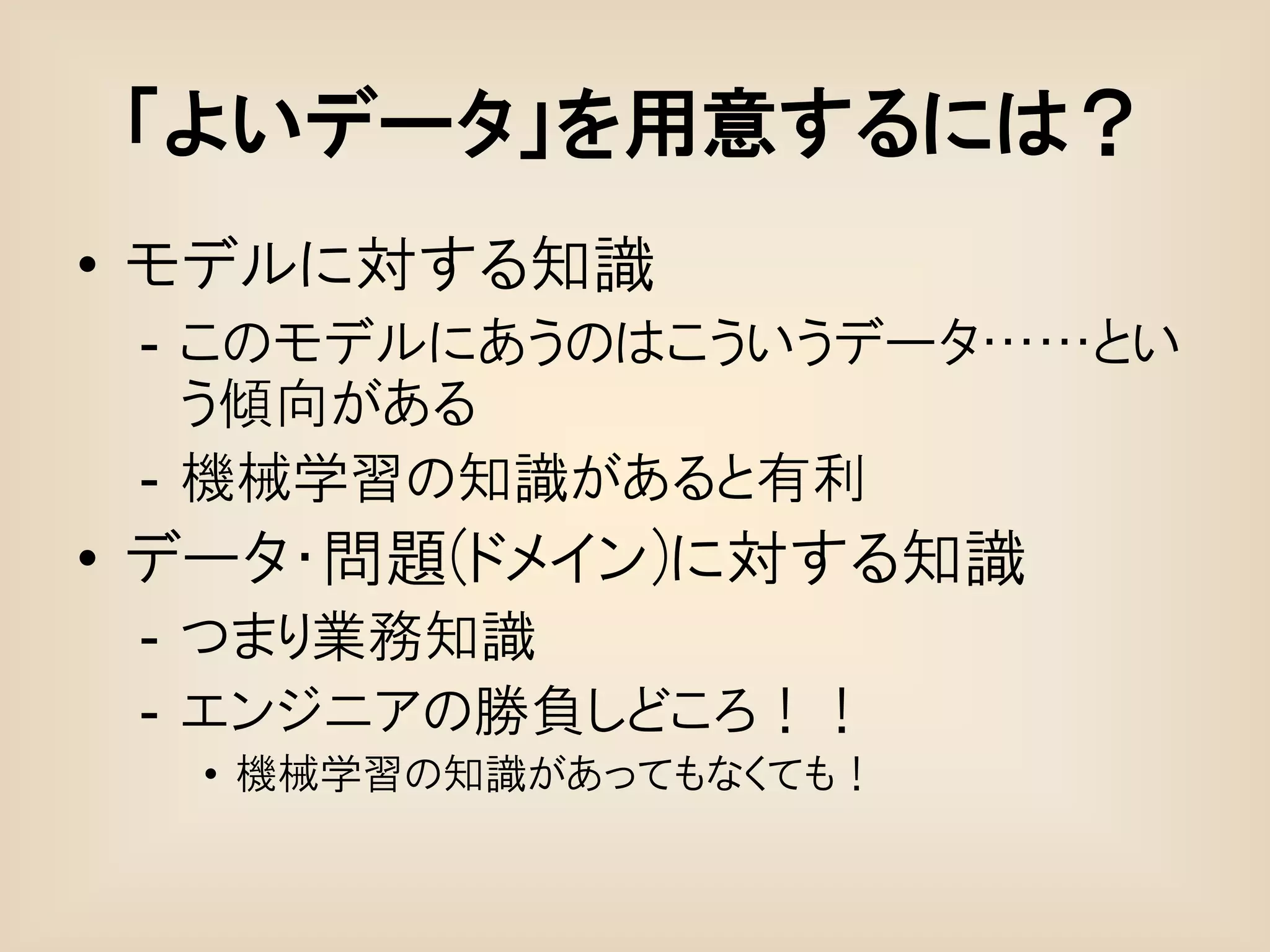 「よいデータ」を用意するには？
• モデルに対する知識
 - このモデルにあうのはこういうデータ……とい
   う傾向がある
 - 機械学習の知識があると有利
• データ・問題(ドメイン)に対する知識
 - つまり業務知識
 - エンジニアの勝負しどころ！！
  • 機械学習の知識があってもなくても！
 