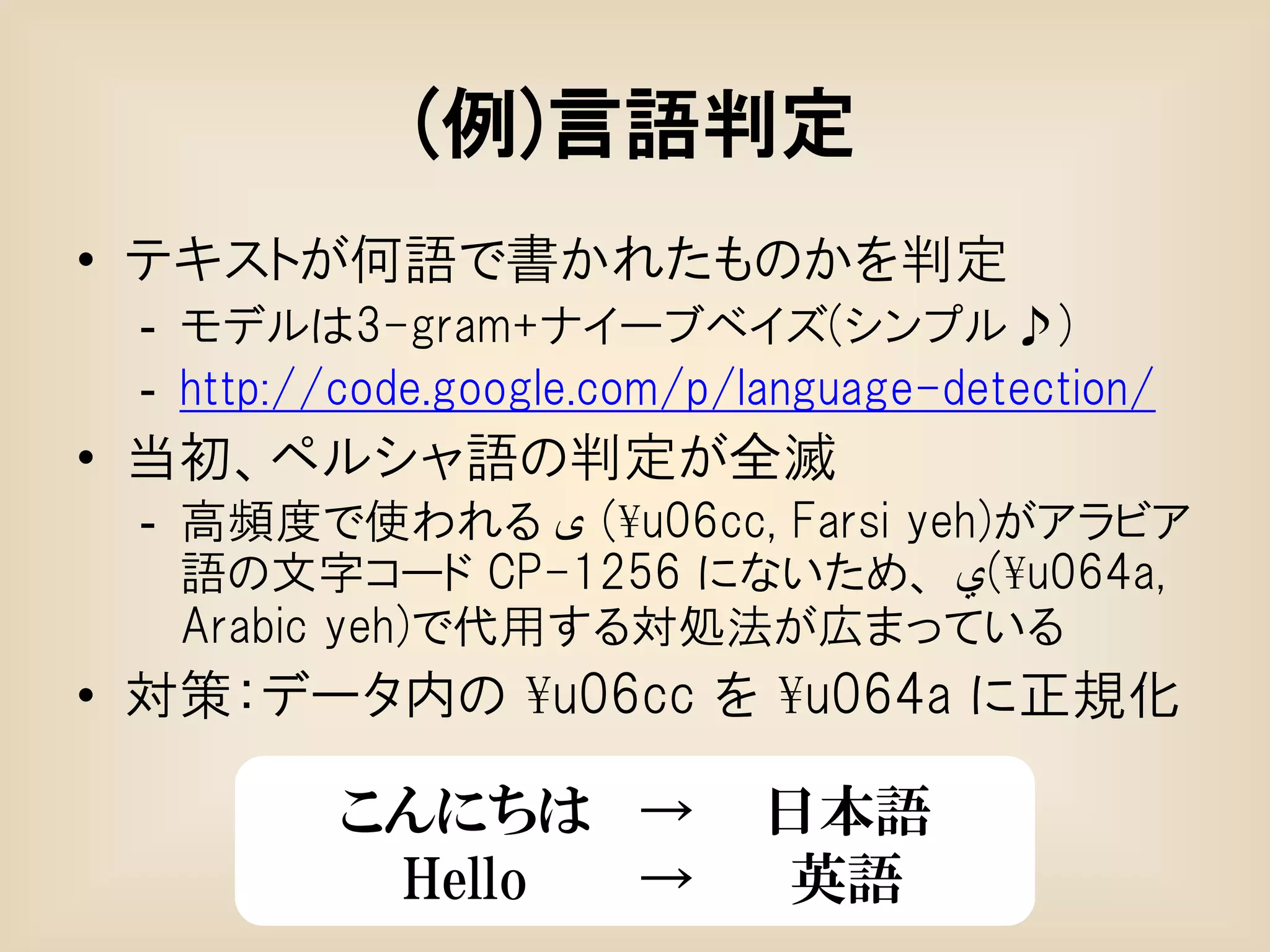 (例)言語判定
• テキストが何語で書かれたものかを判定
 - モデルは3-gram+ナイーブベイズ(シンプル♪)
 - http://code.google.com/p/language-detection/
• 当初、ペルシャ語の判定が全滅
 - 高頻度で使われる ‫¥( ی‬u06cc, Farsi yeh)がアラビア
   語の文字コード CP-1256 にないため、 ‫¥(ي‬u064a,
   Arabic yeh)で代用する対処法が広まっている
• 対策：データ内の ¥u06cc を ¥u064a に正規化

          こんにちは →            日本語
           Hello →            英語
 