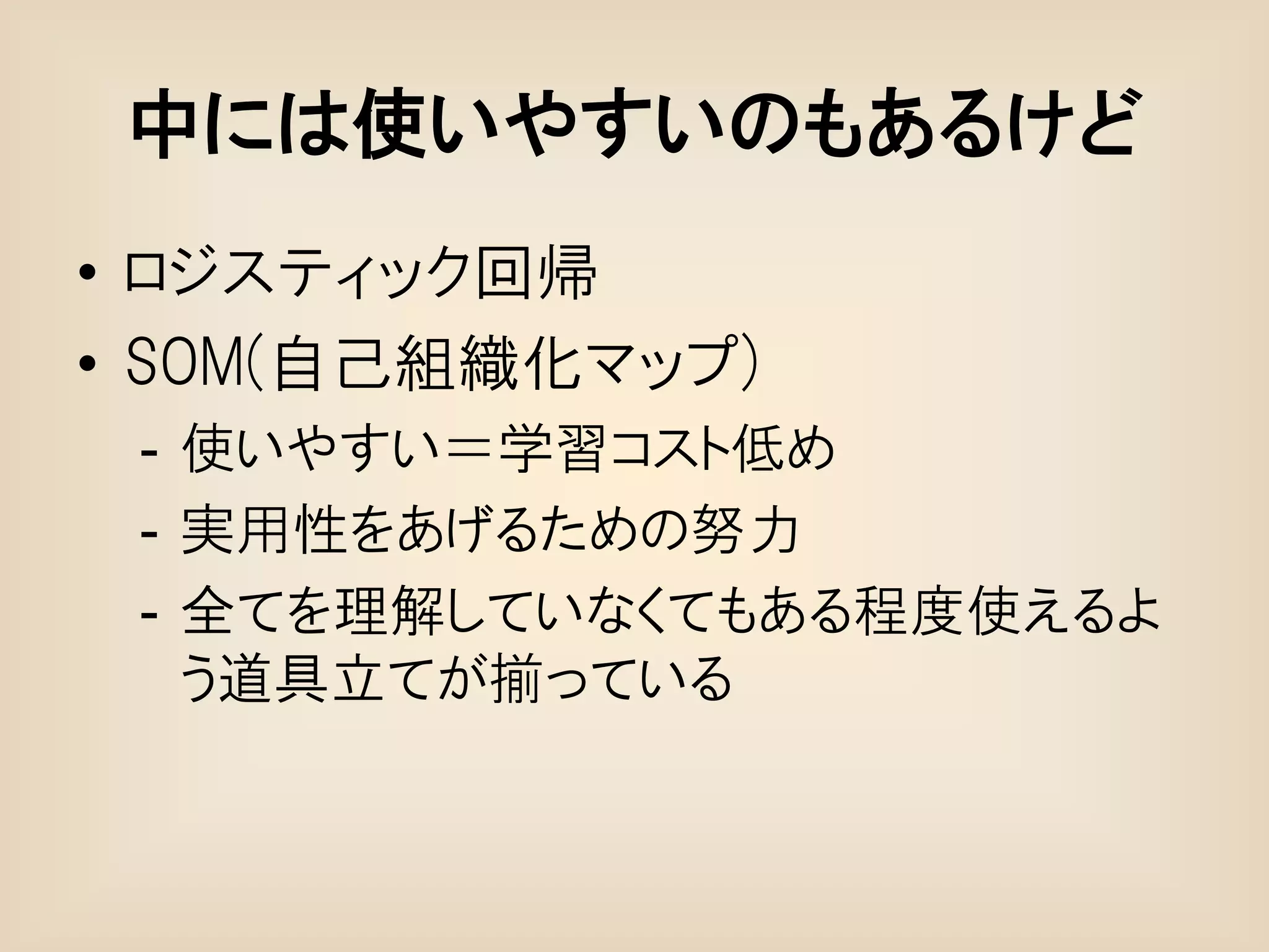 中には使いやすいのもあるけど
• ロジスティック回帰
• SOM(自己組織化マップ)
 - 使いやすい＝学習コスト低め
 - 実用性をあげるための努力
 - 全てを理解していなくてもある程度使えるよ
   う道具立てが揃っている
 
