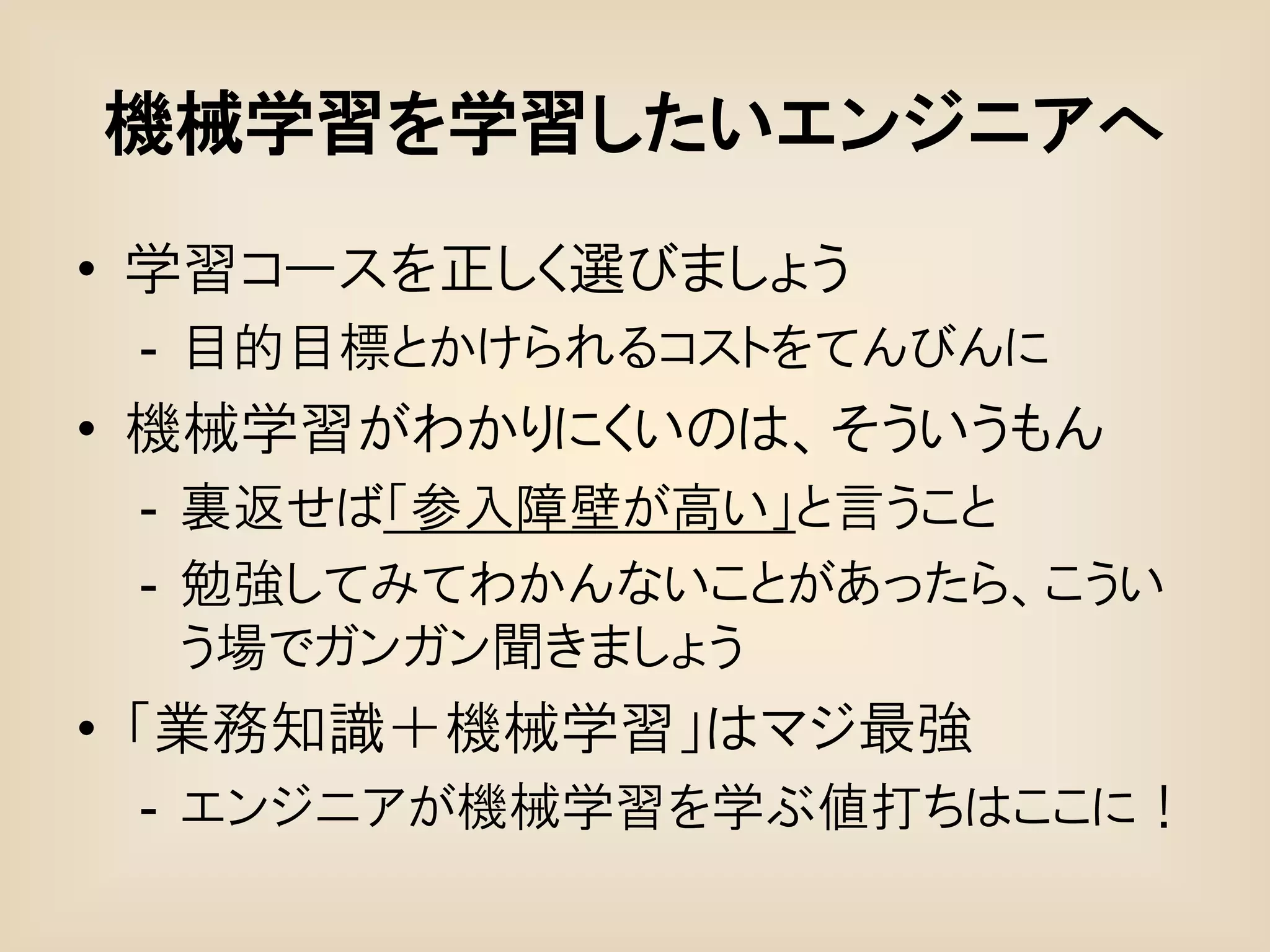 機械学習を学習したいエンジニアへ
• 学習コースを正しく選びましょう
 - 目的目標とかけられるコストをてんびんに
• 機械学習がわかりにくいのは、そういうもん
 - 裏返せば「参入障壁が高い」と言うこと
 - 勉強してみてわかんないことがあったら、こうい
   う場でガンガン聞きましょう
• 「業務知識＋機械学習」はマジ最強
 - エンジニアが機械学習を学ぶ値打ちはここに！
 