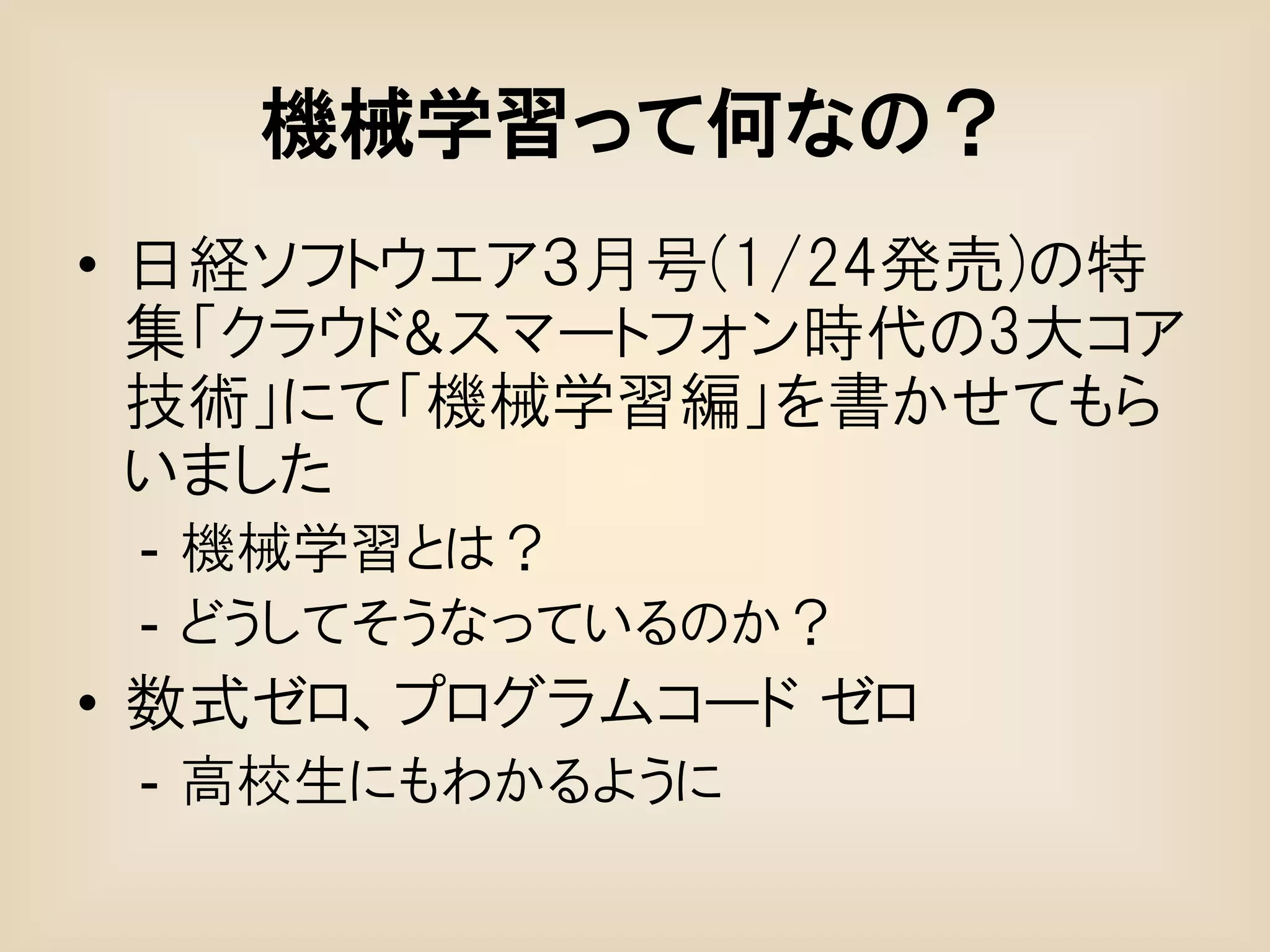 機械学習って何なの？
• 日経ソフトウエア３月号(1/24発売)の特
  集「クラウド&スマートフォン時代の3大コア
  技術」にて「機械学習編」を書かせてもら
  いました
 - 機械学習とは？
 - どうしてそうなっているのか？
• 数式ゼロ、プログラムコード ゼロ
 - 高校生にもわかるように
 