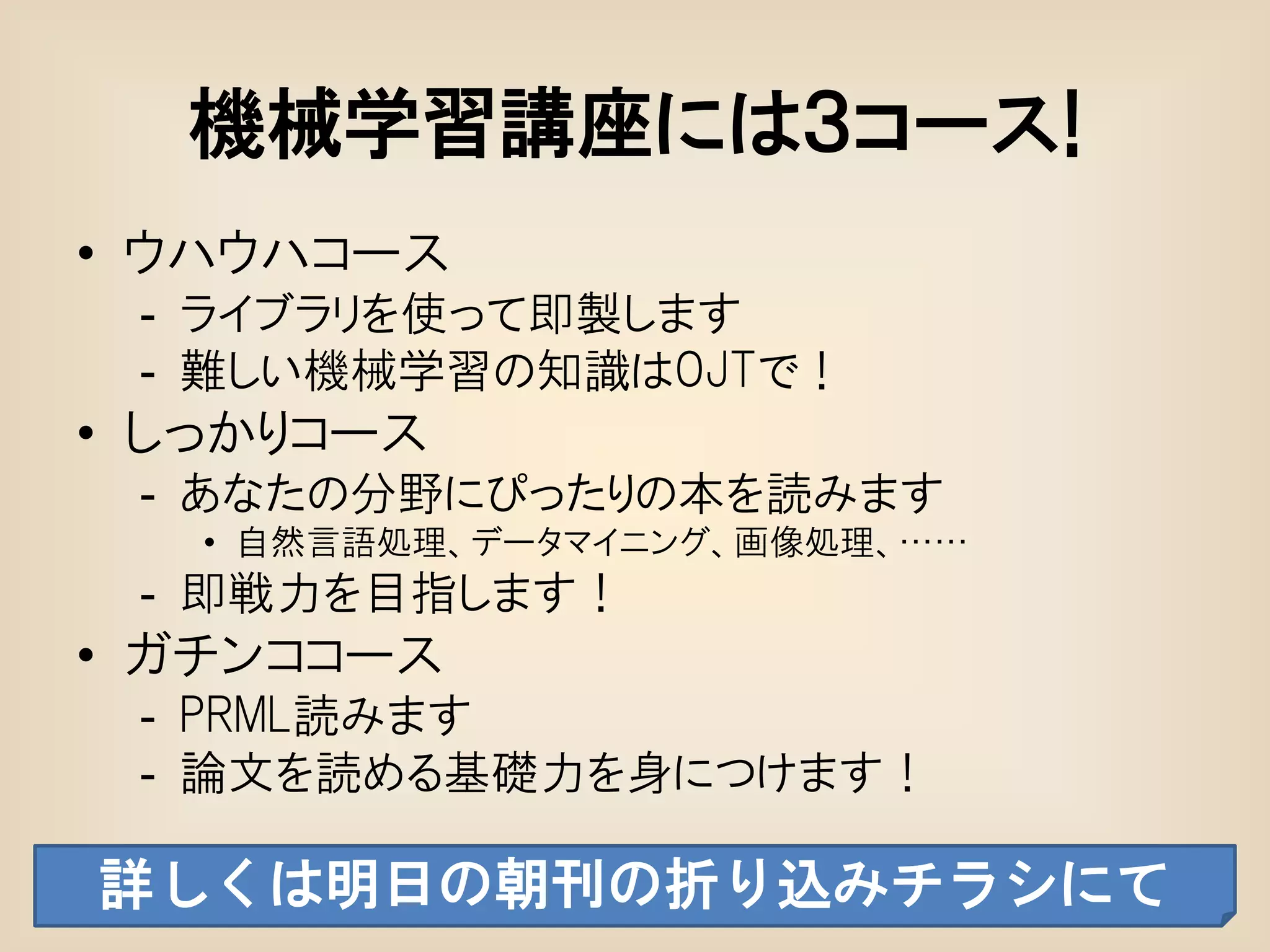 機械学習講座には３コース!
• ウハウハコース
 - ライブラリを使って即製します
 - 難しい機械学習の知識はOJTで！
• しっかりコース
 - あなたの分野にぴったりの本を読みます
   • 自然言語処理、データマイニング、画像処理、……
 - 即戦力を目指します！
• ガチンココース
 - PRML読みます
 - 論文を読める基礎力を身につけます！

詳しくは明日の朝刊の折り込みチラシにて
 