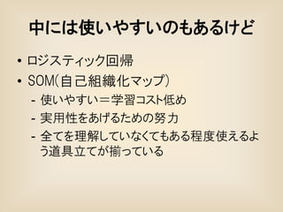 中には使いやすいのもあるけど
• ロジスティック回帰
• SOM(自己組織化マップ)
 - 使いやすい＝学習コスト低め
 - 実用性をあげるための努力
 - 全てを理解していなくてもある程度使えるよ
   う道具立てが揃っている
 