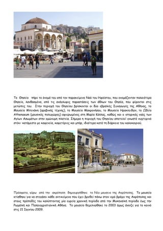 Το Θησείο πήρε το όνομά του από τον παρακείμενο Ναό του Ηφαίστου, που ονομάζονταν παλαιότερα
Θησείο, λανθασμένα, από τις ανάγλυφες παραστάσεις των άθλων του Θησέα, που φέρονται στις
μετώπες του. Στην περιοχή του Θησείου βρίσκονται οι δύο εβραϊκές Συναγωγές της Αθήνας, το
Μουσείο Μπενάκη (αραβικής τέχνης), το Μουσείο Μακρονήσου, το Μουσείο Ηρακλειδών, το Ωδείο
Athenaeum (μουσικός πολυχώρος) αφιερωμένος στη Μαρία Κάλλας, καθώς και ο ιστορικός ναός των
Αγίων Ασωμάτων στην ομώνυμη πλατεία. Σήμερα η περιοχή του Θησείου αποτελεί γνωστό νυχτερινό
στέκι· κατάμεστο με καφενεία, καφετέριες και μπάρ, ιδιαίτερα κατά τη διάρκεια του καλοκαιριού.




Πρόσφατα, γύρω από την ακρόπολη δημιουργήθηκε το Νέο μουσειο της Ακρόπολης. Το μουσείο
κτίσθηκε για να στεγάσει κάθε αντικείμενο που έχει βρεθεί πάνω στον ιερό βράχο της Ακρόπολης και
στους πρόποδές του καλύπτοντας μία ευρεία χρονική περίοδο από την Μυκηναϊκή περίοδο έως την
Ρωμαϊκή και Παλαιοχριστιανική Αθήνα. Το μουσείο θεμελιώθηκε το 2003 όμως άνοιξε για το κοινό
στις 21 Ιουνίου 2009.
 