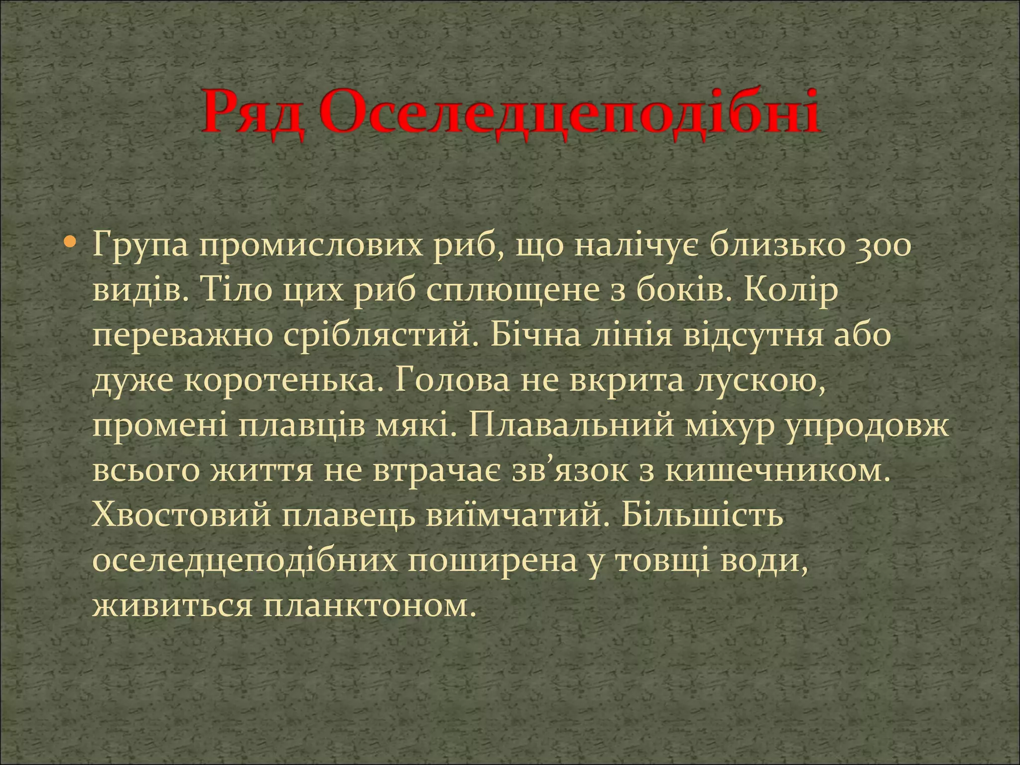 Група промислових риб, що налічує близько 300 видів. Тіло цих риб сплющене з боків. Колір переважно сріблястий. Бічна лінія відсутня або дуже коротенька. Голова не вкрита лускою, промені плавців мякі. Плавальний міхур упродовж всього життя не втрачає зв’язок з кишечником. Хвостовий плавець виїмчатий. Більшість оселедцеподібних поширена у товщі води, живиться планктоном. 